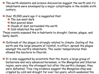 The earth elements and science discoveries suggest the earth and it’s inhabitants were enveloped by a major catastrophe in the middle sixth century.Over 15,000 years ago it is suggested that:The sun went darkRain poureddownClouds of dust surrounded the earthCold inhabited the earthThese events exposed the in habitants to drought, famine, plague, and lastly death.  Outbreak of the plague is strongly related to climate. Cooling of the earth and the large amounts of rainfall, in effect, spread the plague amongst the earth’s inhabitants. The cooler temperatures then allowed the bacteria to flourish.It is also suggested by scientists that the Avars, a large group of barbarians and very advanced horseman, in the Mongolian and Siberian region, were once the strongest but after the earth’s changes, they were defeated. Tree ring evidence suggest the Mongolian step was crippled by cold and drought for over ten years, which weakened the Avarnation. This allowed the Turks to overturn the Avars. Scientists believe the climate and lack of food and water for the Avar’s horses allowed the Turks to overtake that Avars, being so dependent on their horses. 