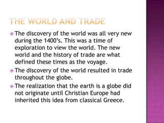 The World and TradeThe discovery of the world was all very new during the 1400’s. This was a time of exploration to view the world. The new world and the history of trade are what defined these times as the voyage. The discovery of the world resulted in trade throughout the globe.The realization that the earth is a globe did not originate until Christian Europe had inherited this idea from classical Greece. 