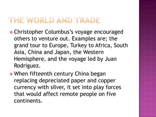 The World and TradeChristopher Columbus’s voyage encouraged others to venture out. Examples are; the grand tour to Europe, Turkey to Africa, South Asia, China and Japan, the Western Hemisphere, and the voyage led by Juan Rodriguez.When fifteenth century China began replacing depreciated paper and copper currency with silver, it set into play forces that would affect remote people on five continents. 