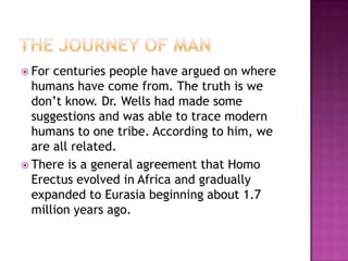 The Journey Of ManFor centuries people have argued on where humans have come from. The truth is we don’t know. Dr. Wells had made some suggestions and was able to trace modern humans to one tribe. According to him, we are all related.There is a general agreement that Homo Erectus evolved in Africa and gradually expanded to Eurasia beginning about 1.7 million years ago.