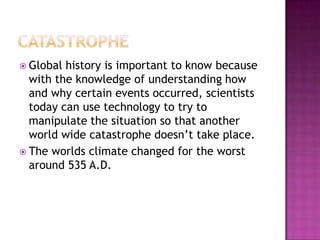 CatastropheGlobal history is important to know because with the knowledge of understanding how and why certain events occurred, scientists today can use technology to try to manipulate the situation so that another world wide catastrophe doesn’t take place. The worlds climate changed for the worst around 535 A.D.