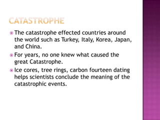 CatastropheThe catastrophe effected countries around the world such as Turkey, Italy, Korea, Japan, and China.For years, no one knew what caused the great Catastrophe. Ice cores, tree rings, carbon fourteen dating helps scientists conclude the meaning of the catastrophic events.