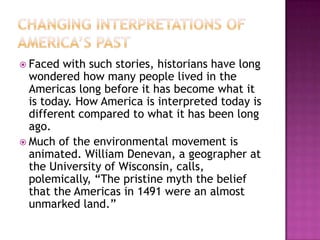 Changing Interpretations of America’s PastFaced with such stories, historians have long wondered how many people lived in the Americas long before it has become what it is today. How America is interpreted today is different compared to what it has been long ago.Much of the environmental movement is animated. William Denevan, a geographer at the University of Wisconsin, calls, polemically, “The pristine myth the belief that the Americas in 1491 were an almost unmarked land.”