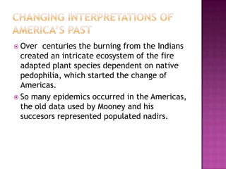 Changing Interpretations of America’s PastOver  centuries the burning from the Indians created an intricate ecosystem of the fire adapted plant species dependent on native pedophilia, which started the change of Americas. So many epidemics occurred in the Americas, the old data used by Mooney and his succesors represented populated nadirs.
