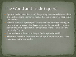Apart from the trade of Asia and the growing interaction between them and the Europeans, there were many other things that were happening in that time. For one, there was a great uproar in the demand for coffee. During this time is when the cocoa plant became a staple for many other countries besides the Arabian peninsula and expanded to the Middle East and eventually Europe. Potatoes became the second  largest food crop in the world. This is the time that Europeans took charge of exploration and started to advance to the new world. The World and Trade (1400’s)