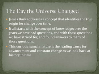 James Burk addresses a concept that identifies the true origin for change over time. It all starts with the concept of knowledge; over the years we have had questions, and with those questions we have strived for, and found answers to many of those questions.This curious human nature is the leading cause for advancement and constant change as we look back at history in time.  The Day the Universe Changed
