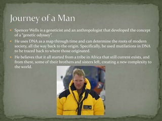 Spencer Wells is a geneticist and an anthropologist that developed the concept of a “genetic odyssey”.He uses DNA as a map through time and can determine the roots of modern society, all the way back to the origin. Specifically, he used mutilations in DNA to be traced back to where those originated. He believes that it all started from a tribe in Africa that still current exists, and from there, some of their brothers and sisters left, creating a new complexity to the world.  Journey of a Man