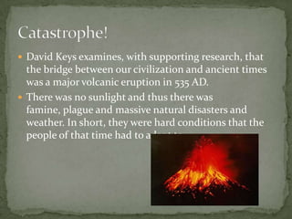 David Keys examines, with supporting research, that the bridge between our civilization and ancient times was a major volcanic eruption in 535 AD.There was no sunlight and thus there was famine, plague and massive natural disasters and weather. In short, they were hard conditions that the people of that time had to adapt to. Catastrophe!