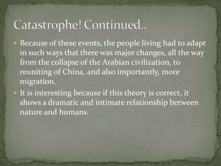 Because of these events, the people living had to adapt in such ways that there was major changes, all the way from the collapse of the Arabian civilization, to reuniting of China, and also importantly, more migration.It is interesting because if this theory is correct, it shows a dramatic and intimate relationship between nature and humans. Catastrophe! Continued..