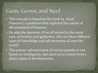 This concept is based on the book by  Jared Diamond, a professor that explored the nature of advancement of humans. He asks the question: if we all started at the same root, as hunters and gatherers, why are there different types of knowledge and advancement all over the world? The answer: advancement of certain peoples is not based on intelligence, but more so is a result from a direct chain of developments. Guns, Germs, and Steel	