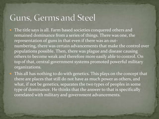 The title says is all. Farm based societies conquered others and remained dominance from a series of things. There was one, the representation of guns in that even if there was an out-numbering, there was certain advancements that make the control over populations possible. Then, there was plague and disease causing others to become weak and therefore more easily able to control. On top of that, central government systems promoted powerful military organizations.This all has nothing to do with genetics. This plays on the concept that there are places that still do not have as much power as others, and what, if not be genetics, separates the two types of peoples in some type of dominance. He thinks that the answer to that is specifically correlated with military and government advancements.Guns, Germs and Steel