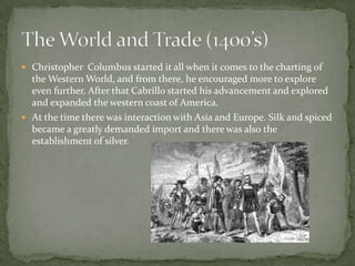 Christopher  Columbus started it all when it comes to the charting of the Western World, and from there, he encouraged more to explore even further. After that Cabrillo started his advancement and explored and expanded the western coast of America. At the time there was interaction with Asia and Europe. Silk and spiced became a greatly demanded import and there was also the establishment of silver. The World and Trade (1400’s)