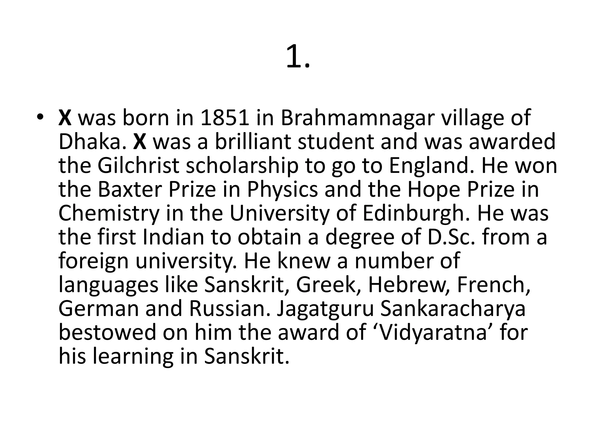 1.
• X was born in 1851 in Brahmamnagar village of
  Dhaka. X was a brilliant student and was awarded
  the Gilchrist scholarship to go to England. He won
  the Baxter Prize in Physics and the Hope Prize in
  Chemistry in the University of Edinburgh. He was
  the first Indian to obtain a degree of D.Sc. from a
  foreign university. He knew a number of
  languages like Sanskrit, Greek, Hebrew, French,
  German and Russian. Jagatguru Sankaracharya
  bestowed on him the award of ‘Vidyaratna’ for
  his learning in Sanskrit.
 