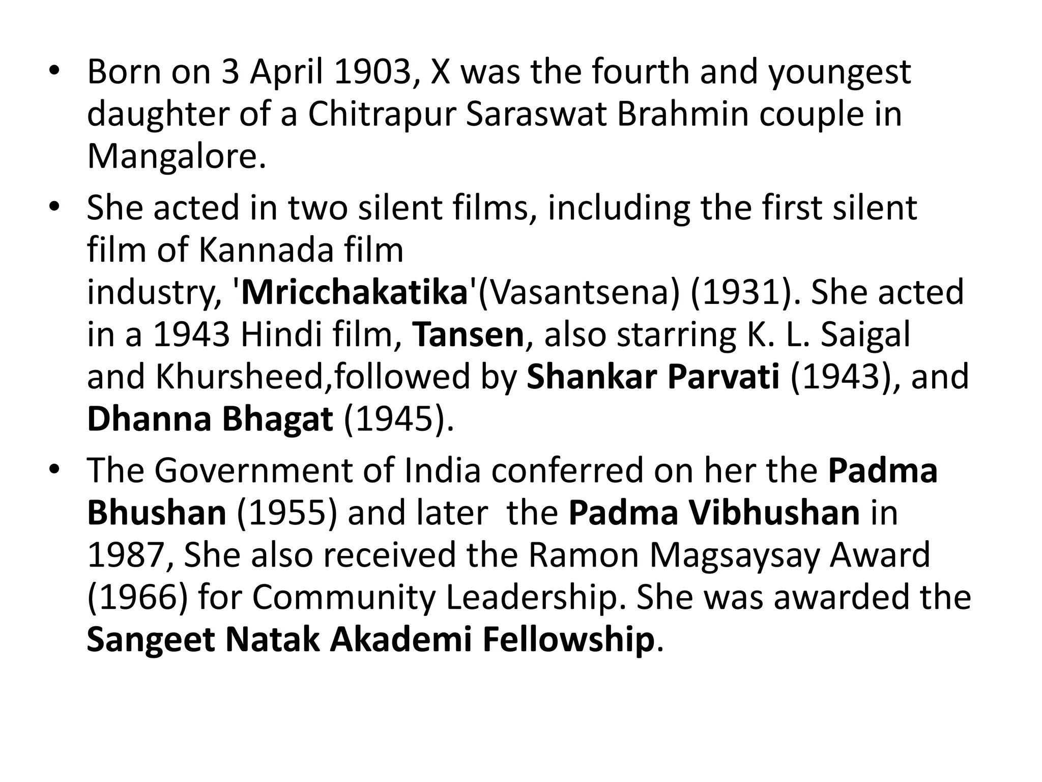• Born on 3 April 1903, X was the fourth and youngest
  daughter of a Chitrapur Saraswat Brahmin couple in
  Mangalore.
• She acted in two silent films, including the first silent
  film of Kannada film
  industry, 'Mricchakatika'(Vasantsena) (1931). She acted
  in a 1943 Hindi film, Tansen, also starring K. L. Saigal
  and Khursheed,followed by Shankar Parvati (1943), and
  Dhanna Bhagat (1945).
• The Government of India conferred on her the Padma
  Bhushan (1955) and later the Padma Vibhushan in
  1987, She also received the Ramon Magsaysay Award
  (1966) for Community Leadership. She was awarded the
  Sangeet Natak Akademi Fellowship.
 
