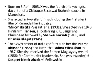 • Born on 3 April 1903, X was the fourth and youngest
  daughter of a Chitrapur Saraswat Brahmin couple in
  Mangalore.
• She acted in two silent films, including the first silent
  film of Kannada film industry,
  'Mricchakatika'(Vasantsena) (1931). She acted in a 1943
  Hindi film, Tansen, also starring K. L. Saigal and
  Khursheed,followed by Shankar Parvati (1943), and
  Dhanna Bhagat (1945).
• The Government of India conferred on her the Padma
  Bhushan (1955) and later the Padma Vibhushan in
  1987, She also received the Ramon Magsaysay Award
  (1966) for Community Leadership. She was awarded the
  Sangeet Natak Akademi Fellowship.
 