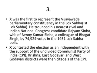 3.
• X was the first to represent the Vijayawada
  parliamentary constituency in the Lok Sabha(Ist
  Lok Sabha). He trounced his nearest rival and
  Indian National Congress candidate Rajyam Sinha,
  wife of Benoy Kumar Sinha, a colleague of Bhagat
  Singh, by 74,924 votes in the 1951 Lok Sabha
  polls.
• X contested the election as an Independent with
  the support of the undivided Communist Party of
  India (CPI). Krishna, East Godavari and West
  Godavari districts were then citadels of the CPI.
 