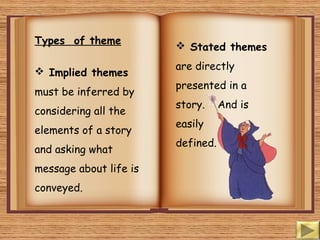 Types of theme
 Implied themes
must be inferred by
considering all the
elements of a story
and asking what
message about life is
conveyed.
 Stated themes
are directly
presented in a
story. And is
easily
defined.
 