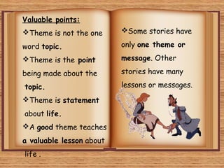 Valuable points:
Theme is not the one
word topic.
Theme is the point
being made about the
topic.
Theme is statement
about life.
A good theme teaches
a valuable lesson about
life .
Some stories have
only one theme or
message. Other
stories have many
lessons or messages.
 