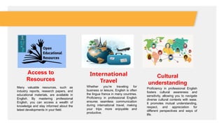 Access to
Resources
Many valuable resources, such as
industry reports, research papers, and
educational materials, are available in
English. By mastering professional
English, you can access a wealth of
knowledge and stay informed about the
latest developments in your field.
International
Travel
Whether you’re traveling for
business or leisure, English is often
the lingua franca in many countries.
Proficiency in professional English
ensures seamless communication
during international travel, making
your trips more enjoyable and
productive.
Cultural
understanding
Proficiency in professional English
fosters cultural awareness and
sensitivity, allowing you to navigate
diverse cultural contexts with ease.
It promotes mutual understanding,
respect, and appreciation for
different perspectives and ways of
life.
 