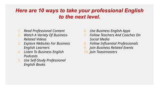 1. Read Professional Content
2. Watch A Variety Of Business-
Related Videos
3. Explore Websites For Business
English Learners
4. Listen To Business English
Podcasts
5. Use Self-Study Professional
English Books
6. Use Business English Apps
7. Follow Teachers And Coaches On
Social Media
8. Follow Influential Professionals
9. Join Business Related Events
10. Join Toastmasters
Here are 10 ways to take your professional English
to the next level.
 
