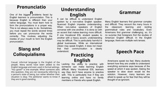 Pronunciatio
n
One of the biggest problems faced by
English learners is pronunciation. This is
because English is different than your
native language. You must learn how to
form the pronunciations in a proper way.
This is not always easy to do. Sometimes,
you must repeat the words several times
before you can pronounce the words
correctly. This involves adjusting the
insides of your mouth to form the English
pronunciation.
Understanding
English
It can be difficult to understand English
spoken by a non-native English speaker.
Nuanced English impedes understanding.
When non-native speakers of English
converse with one another, it is done so with
an accent that makes learning more difficult.
If one Vocational ESL student speaks to
another with a heavy accent, understanding
may be difficult. This is particularly harmful in
global businesses. While an international
citizen may speak English, it does not mean
that their communication is clearly
understood.
Slang and
Colloquialisms
Casual, informal language is the English of the
people. Many words have been added to the
English language and even used in formal settings.
“You good?” is one example. When someone asks
this question, they are not necessarily referring to
a person’s state of being, but rather whether their
situation is okay. The petitioner wants to know if
they are in good standing.
Practicing
English
Lacking the ability to practice with
someone can make learning English
difficult. Many Vocational ESL learners
say they don’t have anyone to practice
with. This is particularly true if they are
learning online and have no family
members or friends who speak English.
Grammar
Many English learners find grammar complex
and difficult. They recount the many hours in
the classroom learning and reciting
grammatical rules and vocabulary. Even
Americans find grammar challenging, so, it’s
no surprise that foreigners find the studies of
American English difficult. In the English
language, there are multiple verb tenses.
Speech Pace
Americans speak too fast. Many students
lament how they are unable to understand
everything someone says because of the
speed at which it was spoken. Asking the
speaker to slow down would be the
solution. However, many learners are
afraid to speak up for fear that they will be
thought of as ignorant.
 