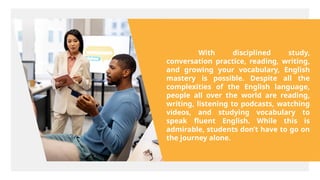 With disciplined study,
conversation practice, reading, writing,
and growing your vocabulary, English
mastery is possible. Despite all the
complexities of the English language,
people all over the world are reading,
writing, listening to podcasts, watching
videos, and studying vocabulary to
speak fluent English. While this is
admirable, students don’t have to go on
the journey alone.
 