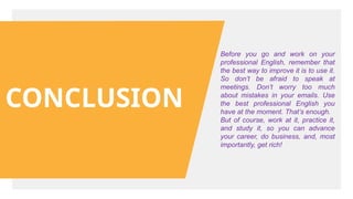 CONCLUSION
Before you go and work on your
professional English, remember that
the best way to improve it is to use it.
So don’t be afraid to speak at
meetings. Don’t worry too much
about mistakes in your emails. Use
the best professional English you
have at the moment. That’s enough.
But of course, work at it, practice it,
and study it, so you can advance
your career, do business, and, most
importantly, get rich!
 