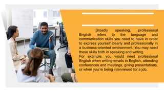 Broadly speaking, professional
English refers to the language and
communication skills you need to have in order
to express yourself clearly and professionally in
a business-oriented environment. You may need
these skills both in speaking and writing.
For example, you would need professional
English when writing emails in English, attending
conferences and meetings, giving presentations,
or when you’re being interviewed for a job.
 