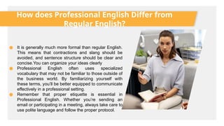 How does Professional English Differ from
Regular English?
● It is generally much more formal than regular English.
This means that contractions and slang should be
avoided, and sentence structure should be clear and
concise.You can organize your ideas clearly
● Professional English often uses specialized
vocabulary that may not be familiar to those outside of
the business world. By familiarizing yourself with
these terms, you’ll be better equipped to communicate
effectively in a professional setting.
● Remember that proper etiquette is essential in
Professional English. Whether you’re sending an
email or participating in a meeting, always take care to
use polite language and follow the proper protocol.
 