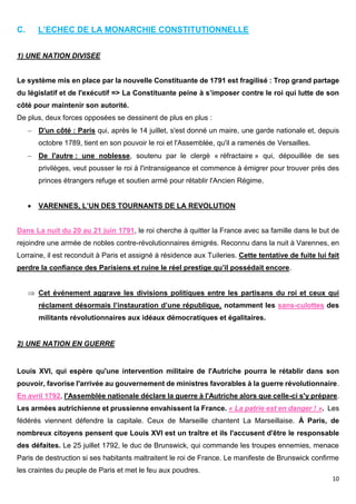 10
C. L’ECHEC DE LA MONARCHIE CONSTITUTIONNELLE
1) UNE NATION DIVISEE
Le système mis en place par la nouvelle Constituante de 1791 est fragilisé : Trop grand partage
du législatif et de l'exécutif => La Constituante peine à s’imposer contre le roi qui lutte de son
côté pour maintenir son autorité.
De plus, deux forces opposées se dessinent de plus en plus :
 D'un côté : Paris qui, après le 14 juillet, s'est donné un maire, une garde nationale et, depuis
octobre 1789, tient en son pouvoir le roi et l'Assemblée, qu'il a ramenés de Versailles.
 De l'autre : une noblesse, soutenu par le clergé « réfractaire » qui, dépouillée de ses
privilèges, veut pousser le roi à l'intransigeance et commence à émigrer pour trouver près des
princes étrangers refuge et soutien armé pour rétablir l'Ancien Régime.
 VARENNES, L’UN DES TOURNANTS DE LA REVOLUTION
Dans La nuit du 20 au 21 juin 1791, le roi cherche à quitter la France avec sa famille dans le but de
rejoindre une armée de nobles contre-révolutionnaires émigrés. Reconnu dans la nuit à Varennes, en
Lorraine, il est reconduit à Paris et assigné à résidence aux Tuileries. Cette tentative de fuite lui fait
perdre la confiance des Parisiens et ruine le réel prestige qu’il possédait encore.
 Cet événement aggrave les divisions politiques entre les partisans du roi et ceux qui
réclament désormais l’instauration d’une république, notamment les sans-culottes des
militants révolutionnaires aux idéaux démocratiques et égalitaires.
2) UNE NATION EN GUERRE
Louis XVI, qui espère qu'une intervention militaire de l'Autriche pourra le rétablir dans son
pouvoir, favorise l'arrivée au gouvernement de ministres favorables à la guerre révolutionnaire.
En avril 1792, l'Assemblée nationale déclare la guerre à l'Autriche alors que celle-ci s'y prépare.
Les armées autrichienne et prussienne envahissent la France. « La patrie est en danger ! ». Les
fédérés viennent défendre la capitale. Ceux de Marseille chantent La Marseillaise. À Paris, de
nombreux citoyens pensent que Louis XVI est un traître et ils l'accusent d'être le responsable
des défaites. Le 25 juillet 1792, le duc de Brunswick, qui commande les troupes ennemies, menace
Paris de destruction si ses habitants maltraitent le roi de France. Le manifeste de Brunswick confirme
les craintes du peuple de Paris et met le feu aux poudres.
 