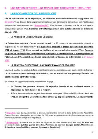 12
II. UNE NATION DECHIREE, UNE REPUBLIQUE TOURMENTEE (1792 – 1799)
A. LA PROCLAMATION DE LA REPUBLIQUE
Dès la proclamation de la République, les divisions entre révolutionnaires s’aggravent. Les
Girondins10, qui dirigent dans un premier temps le pays en dominant la Convention, sont hostiles aux
sans-culottes contrairement aux Montagnards11. Ces derniers obtiennent que le roi soit jugé et
exécuté le 21 janvier 1793. L’alliance entre Montagnards et sans-culottes élimine les Girondins
dès juin 1793.
 LE PROCES ET L’EXECUTION DE LOUIS XVI
La Convention s'occupe d'abord du sort du roi : Le 20 novembre, des documents révélant la
culpabilité du roi sont découverts => Cet évènement précipite le procès qui se tient en décembre
1792 et janvier 1793. Il est accusé de trahison et de conspiration contre l'État. Reconnu
coupable de « conspiration contre la liberté publique et d’attentats contre la sûreté générale de
l’État », Louis XVI, appelé Louis Capet, est guillotiné sur la place de la Révolution le 21 janvier
1793.
 LA REACTION EUROPEENNE : LA FRANCE ENVAHIE ET DECHIREE
La mise à mort du roi achève de faire entrer les monarchies européennes en guerre contre la France :
L'exécution du roi suscite une grande émotion chez les souverains européens qui forment une
coalition armée contre la France.
En France, les oppositions intérieures déchirent le pays :
 En Vendée, les paysans refusent de rejoindre l'armée et se soulèvent contre la
République au nom du roi et de la religion.
 À Paris, les sans-culottes exigent des mesures fortes pour défendre la République : Le 2 juin
1793, ils obligent la Convention à faire arrêter 22 députés girondins. Le pouvoir tombe
10
Girondins : Elus du département de la Gironde, les Girondins forment la droite de la nouvelle Assemblée.
Ces modérés sont très attachés aux principes de 1789, mais se méfient du peuple. Ce sont eux qui exercent le
pouvoir aux premiers temps de la République.
11
Montagnards : Nombreux élus de Paris. Ils siègent en haut des tribunes (d'où leur nom). Ils sont plus
proches des sans-culottes que les Girondins. Parmi eux se trouvent Georges Danton, Maximilien de
Robespierre, Jean-Paul Marat (grandes figures de la Révolution).
 