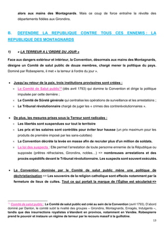 13
alors aux mains des Montagnards. Mais ce coup de force entraîne la révolte des
départements fidèles aux Girondins.
B. DEFENDRE LA REPUBLIQUE CONTRE TOUS CES ENNEMIS : LA
REPUBLIQUE DES MONTAGNARDS
1) « LA TERREUR A L’ORDRE DU JOUR »
Face aux dangers extérieur et intérieur, la Convention, désormais aux mains des Montagnards,
désigne un Comité de salut public de douze membres, chargé mener la politique du pays.
Dominé par Robespierre, il met « la terreur à l'ordre du jour ».
 Jusqu’au retour de la paix, trois institutions provisoires sont créées :
 Le Comité de Salut public12 (dès avril 1793) qui domine la Convention et dirige la politique
impulsée par cette dernière ;
 Le Comité de Sûreté générale qui centralise les opérations de surveillance et les arrestations ;
 Le Tribunal révolutionnaire chargé de juger les « crimes des contrerévolutionnaires ».
 De plus, les mesures prises sous la Terreur sont radicales :
 Les libertés sont suspendues sur tout le territoire
 Les prix et les salaires sont contrôlés pour éviter leur hausse (un prix maximum pour les
produits de première imposé par les sans-culottes)
 La Convention décrète la levée en masse afin de recruter plus d'un million de soldats.
 La loi des suspects : Elle permet l’arrestation de toute personne ennemie de la République ou
supposée (prêtres réfractaires, Girondins, nobles…) => nombreuses arrestations et des
procès expéditifs devant le Tribunal révolutionnaire. Les suspects sont souvent exécutés.
 La Convention dominée par le Comité de salut public mène une politique de
déchristianisation => Les souvenirs de la religion catholique sont effacés notamment par la
fermeture de lieux de cultes. Tout ce qui portait la marque de l’Église est sécularisé =>
12
Comité de salut public : Le Comité de salut public est créé au sein de la Convention (avril 1793). D’abord
dominé par Danton, le comité subit la rivalité des groupes – Girondins, Montagnards, Enragés, Indulgents –,
tandis que des insurrections royalistes s’étendent en province, notamment en Vendée. Robespierre
prend le pouvoir et instaure un régime de terreur par le recours massif à la guillotine.
 