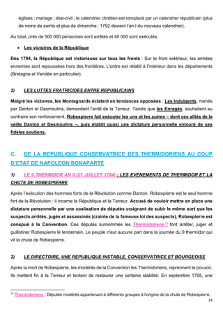 14
églises ; mariage ; état-civil ; le calendrier chrétien est remplacé par un calendrier républicain (plus
de noms de saints et plus de dimanche ; 1792 devient l’an I du nouveau calendrier).
Au total, près de 500 000 personnes sont arrêtés et 40 000 sont exécutés.
 Les victoires de la République
Dès 1794, la République est victorieuse sur tous les fronts : Sur le front extérieur, les armées
ennemies sont repoussées hors des frontières. L'ordre est rétabli à l’intérieur dans les départements
(Bretagne et Vendée en particulier).
2) LES LUTTES FRATRICIDES ENTRE REPUBLICAINS
Malgré les victoires, les Montagnards éclatent en tendances opposées : Les Indulgents, menés
par Danton et Desmoulins, demandent l'arrêt de la Terreur. Tandis que les Enragés, souhaitent au
contraire son renforcement. Robespierre fait exécuter les uns et les autres – dont ces alliés de la
veille Danton et Desmoulins –, puis établit quasi une dictature personnelle entouré de ses
fidèles soutiens.
C. DE LA REPUBLIQUE CONSERVATRICE DES THERMIDORIENS AU COUP
D’ETAT DE NAPOLEON BONAPARTE
1) LE 9 THERMIDOR AN II (27 JUILLET 1794) : LES EVENEMENTS DE THERMIDOR ET LA
CHUTE DE ROBESPIERRE
Après l’exécution des hommes forts de la Révolution comme Danton, Robespierre est le seul homme
fort de la Révolution : il incarne la République et la Terreur. Accusé de vouloir mettre en place une
dictature personnelle par une coalisation de députés craignant de subir le même sort que les
suspects arrêtés, jugés et assassinés (crainte de la fameuse loi des suspects), Robespierre est
conspué à la Convention. Ces députés surnommés les Thermidoriens13 font arrêter, juger et
guillotiner Robespierre le lendemain. Le peuple n'eut aucune part dans la journée du 9 thermidor qui
vit la chute de Robespierre.
2) LE DIRECTOIRE, UNE REPUBLIQUE INSTABLE, CONSERVATRICE ET BOURGEOISE
Après la mort de Robespierre, les modérés de la Convention les Thermidoriens, reprennent le pouvoir.
Ils mettent fin à la Terreur et tentent de restaurer une certaine stabilité. En septembre 1795, une
13
Thermidoriens : Députés modérés appartenant à différents groupes à l’origine de la chute de Robespierre.
 