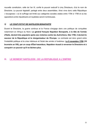 15
nouvelle constitution, celle de l’an III, confie le pouvoir exécutif à cinq Directeurs, d’où le nom de
Directoire. Le pouvoir législatif, partagé entre deux assemblées. Ainsi vivra donc cette République
« bourgeoise » où le suffrage est limité aux catégories sociales aisées entre 1794 à 1799 et où les
oppositions entre républicains et royalistes seront nombreuses.
3) LE COUP D’ETAT DE NAPOLEON BONAPARTE
Durant le Directoire, la guerre continue et la France s'engage dans une politique de conquêtes
notamment en Afrique du Nord. Le général français Napoléon Bonaparte, à la tête de l'armée
d'Italie, devient très populaire après ses victoires contre les Autrichiens. Dès 1796, il devient le
sauveur de la République et le réorganisateur de l'Europe. Le contraste est donc grand entre
l’instabilité politique et la crise intérieure et l'éclat des armés à l’extérieur. Le 9 novembre 1799 (18
brumaire an VIII), par un coup d'État hasardeux, Napoléon réussit à renverser le Directoire et à
conquérir un pouvoir qu'il ne lâchera plus.
III. LE MOMENT NAPOLEON : DE LA REPUBLIQUE A L’EMPIRE
 