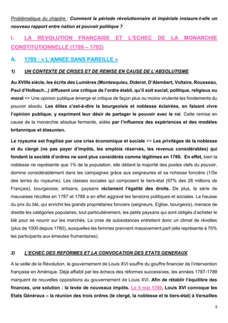 3
Problématique du chapitre : Comment la période révolutionnaire et impériale instaure-t-elle un
nouveau rapport entre nation et pouvoir politique ?
I. LA REVOLUTION FRANÇAISE ET L’ECHEC DE LA MONARCHIE
CONSTITUTIONNELLE (1789 – 1792)
A. 1789 : « L’ANNEE SANS PAREILLE »
1) UN CONTEXTE DE CRISES ET DE REMISE EN CAUSE DE L’ABSOLUTISME
Au XVIIIe siècle, les écrits des Lumières (Montesquieu, Diderot, D’Alembert, Voltaire, Rousseau,
Paul d’Holbach...) diffusent une critique de l’ordre établi, qu’il soit social, politique, religieux ou
moral => Une opinion publique émerge et critique de façon plus ou moins virulente les fondements du
pouvoir absolu. Les élites c’est-à-dire la bourgeoisie et noblesse éclairées, en faisant vivre
l’opinion publique, y expriment leur désir de partager le pouvoir avec le roi. Cette remise en
cause de la monarchie absolue fermente, aidée par l’influence des expériences et des modèles
britannique et étasunien.
Le royaume est fragilisé par une crise économique et sociale => Les privilèges de la noblesse
et du clergé (ne pas payer d’impôts, les emplois réservés, les revenus considérables) qui
fondent la société d’ordres ne sont plus considérés comme légitimes en 1789. En effet, bien la
noblesse ne représente que 1% de la population, elle détient la majorité des postes clefs du pouvoir,
domine considérablement dans les campagnes grâce aux seigneuries et sa richesse foncière (1/5e
des terres du royaume). Les classes sociales qui composent le tiers-état (97% des 28 millions de
Français), bourgeoisie, artisans, paysans réclament l’égalité des droits. De plus, la série de
mauvaises récoltes en 1787 et 1788 a en effet aggravé les tensions politiques et sociales. La hausse
du prix du blé, qui enrichit les grands propriétaires fonciers (seigneurs, Eglise, bourgeois), menace de
disette les catégories populaires, tout particulièrement, les petits paysans qui sont obligés d’acheter le
blé pour se nourrir sur les marchés. La crise de subsistances entretient donc un climat de révoltes
(plus de 1000 depuis 1780), auxquelles les femmes prennent massivement part (elle représente à 70%
les participants aux émeutes frumentaires).
2) L’ECHEC DES REFORMES ET LA CONVOCATION DES ETATS GENERAUX
A la veille de la Révolution, le gouvernement de Louis XVI souffre du gouffre financier de l’intervention
française en Amérique. Déjà affaibli par les échecs des réformes successives, les années 1787-1788
marquent de nouvelles oppositions au gouvernement de Louis XVI. Afin de rétablir l’équilibre des
finances, une solution : la levée de nouveaux impôts. Le 5 mai 1789, Louis XVI convoque les
Etats Généraux – la réunion des trois ordres (le clergé, la noblesse et le tiers-état) à Versailles
 