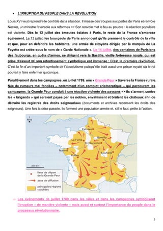 5
 L’IRRUPTION DU PEUPLE DANS LA REVOLUTION
Louis XVI veut reprendre le contrôle de la situation. Il masse des troupes aux portes de Paris et renvoie
Necker, un ministre favorable aux réformes => Son renvoie met le feu au poudre : la réaction populaire
est violente. Dès le 12 juillet des émeutes éclates à Paris, le reste de la France s’embrase
également. Le 13 juillet, les bourgeois de Paris annoncent qu’ils prennent le contrôle de la ville
et que, pour en défendre les habitants, une armée de citoyens dirigée par le marquis de La
Fayette est créée sous le nom de « Garde Nationale ». Le 14 juillet, des centaines de Parisiens
des faubourgs, en quête d'armes, se dirigent vers la Bastille, vieille forteresse royale, qui est
prise d'assaut => son retentissement symbolique est immense : C’est la première révolution.
C’est la fin d’un important symbole de l’absolutisme puisqu’elle était aussi une prison royale où le roi
pouvait y faire enfermer quiconque.
Parallèlement dans les campagnes, en juillet 1789, une « Grande Peur » traverse la France rurale.
Née de rumeurs mal fondées – notamment d’un complot aristocratique – qui parcourent les
campagnes, la Grande Peur conduit à une réaction violente des paysans => ils s’arment contre
les « brigands » qui seraient payés par les nobles, envahissent et brûlent les châteaux afin de
détruire les registres des droits seigneuriaux (documents et archives recensant les droits des
seigneurs). Une fois la crise passée, ils forment une population armée et, s'il le faut, prête à l'action.
 Les évènements de juillet 1789 dans les villes et dans les campagnes symbolisent
l’irruption – de manière violente – mais aussi et surtout l’importance du peuple dans le
processus révolutionnaire.
 