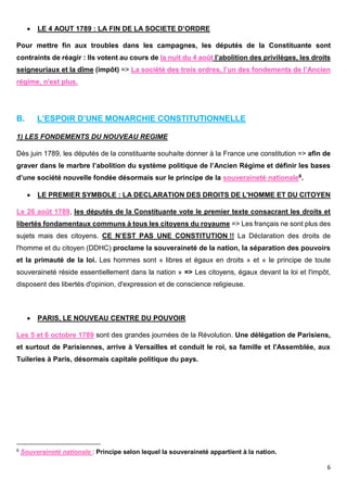 6
 LE 4 AOUT 1789 : LA FIN DE LA SOCIETE D’ORDRE
Pour mettre fin aux troubles dans les campagnes, les députés de la Constituante sont
contraints de réagir : Ils votent au cours de la nuit du 4 août l’abolition des privilèges, les droits
seigneuriaux et la dîme (impôt) => La société des trois ordres, l’un des fondements de l’Ancien
régime, n'est plus.
B. L’ESPOIR D’UNE MONARCHIE CONSTITUTIONNELLE
1) LES FONDEMENTS DU NOUVEAU REGIME
Dès juin 1789, les députés de la constituante souhaite donner à la France une constitution => afin de
graver dans le marbre l’abolition du système politique de l’Ancien Régime et définir les bases
d’une société nouvelle fondée désormais sur le principe de la souveraineté nationale6.
 LE PREMIER SYMBOLE : LA DECLARATION DES DROITS DE L'HOMME ET DU CITOYEN
Le 26 août 1789, les députés de la Constituante vote le premier texte consacrant les droits et
libertés fondamentaux communs à tous les citoyens du royaume => Les français ne sont plus des
sujets mais des citoyens. CE N’EST PAS UNE CONSTITUTION !! La Déclaration des droits de
l'homme et du citoyen (DDHC) proclame la souveraineté de la nation, la séparation des pouvoirs
et la primauté de la loi. Les hommes sont « libres et égaux en droits » et « le principe de toute
souveraineté réside essentiellement dans la nation » => Les citoyens, égaux devant la loi et l'impôt,
disposent des libertés d'opinion, d'expression et de conscience religieuse.
 PARIS, LE NOUVEAU CENTRE DU POUVOIR
Les 5 et 6 octobre 1789 sont des grandes journées de la Révolution. Une délégation de Parisiens,
et surtout de Parisiennes, arrive à Versailles et conduit le roi, sa famille et l'Assemblée, aux
Tuileries à Paris, désormais capitale politique du pays.
6 Souveraineté nationale : Principe selon lequel la souveraineté appartient à la nation.
 
