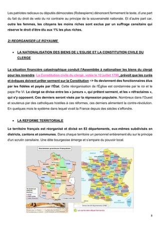8
Les patriotes radicaux ou députés démocrates (Robespierre) dénoncent fermement le texte, d’une part
du fait du droit de veto du roi contraire au principe de la souveraineté nationale. Et d’autre part car,
outre les femmes, les citoyens les moins riches sont exclus par un suffrage censitaire qui
réserve le droit d’être élu aux 1% les plus riches.
2) REORGANISER LE ROYAUME
 LA NATIONALISATION DES BIENS DE L’EGLISE ET LA CONSTITUTION CIVILE DU
CLERGE
La situation financière catastrophique conduit l'Assemblée à nationaliser les biens du clergé
pour les revendre. La Constitution civile du clergé, votée le 12 juillet 1790, prévoit que les curés
et évêques doivent prêter serment sur la Constitution => Ils deviennent des fonctionnaires élus
par les fidèles et payés par l'État. Cette réorganisation de l'Église est condamnée par le roi et le
pape Pie VI. Le clergé se divise entre les « jureurs », qui prêtent serment, et les « réfractaires »,
qui s'y opposent. Ces derniers seront visés par la répression populaire. Nombreux dans l'Ouest
et soutenus par des catholiques hostiles à ces réformes, ces derniers alimentent la contre-révolution.
En quelques mois le système dans lequel vivait la France depuis des siècles s’effondre.
 LA REFORME TERRITORIALE
Le territoire français est réorganisé et divisé en 83 départements, eux-mêmes subdivisés en
districts, cantons et communes. Dans chaque territoire un personnel entièrement élu sur le principe
d'un scrutin censitaire. Une élite bourgeoise émerge et s’empare du pouvoir local.
 