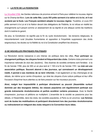 9
 LA FETE DE LA FEDERATION
Le 14 juillet 1790, les Gardes nationaux de province arrivent à Paris pour célébrer le nouveau régime
sur le Champ-de-Mars. Lors de cette fête, Louis XVI prête serment à la nation et à la loi, et il est
acclamé par la foule. Les Français semblent adopter le nouveau régime. Toutefois, si Louis XVI
prête serment à la Loi et à la Nation devant des délégations de Fédérés, le roi refuse en réalité les
changements qu’il perçoit comme un abaissement de sa dignité et une attaque contre les traditions
dont il s’estime le garant.
De plus, la Constitution ne signifie pas la fin du cycle révolutionnaire : les tensions religieuses, le
mécontentement rural (troubles frumentaires et opposition à l'imparfaite suppression des droits
seigneuriaux), les doutes sur la fidélité du roi à la Constitution amplifient les divisions.
2) DE NOUVELLES PRATIQUES POLITIQUES
La Révolution donne naissance à une intense vie politique dans les villes. Pour participer au
changement politique, les citoyens fondent et fréquentent des clubs. Certains clubs prennent une
importance nationale (le club des Jacobins). Des dizaines de sociétés similaires sont fondées : à la
fin de l'année 1789, plus de 300 un an plus tard et 1 100 à la fin de l'année 1791. Le club est une
association politique. Souvent abonné à des journaux, qui connaissent un développement
inédit, il permet à ses membres de se tenir informés. Il est également un lieu d'échanges et de
débats, de même qu'un centre d'impulsion, qui dote les citoyens d'une culture politique et leur offre
l'occasion d'exprimer leurs attentes ou de faire pression sur les nouveaux pouvoirs.
Ainsi, malgré leur impossibilité à participer directement au pouvoir (Assemblée surtout
dominée par des bourgeois lettrés), les classes populaires ont régulièrement participé aux
grands évènements révolutionnaires et parfois accélérer certains processus. Avec la liberté
d’expression, journaux et pétitions se multiplient. L’ensemble de la société se passionne pour les
débats, à l’Assemblée, dans les clubs, les sociétés populaires, à Paris ou en province. Les femmes
sont de toutes les mobilisations et participent directement lors des journées révolutionnaires
ou indirectement en intégrant des clubs relayant à la Convention leurs idées.
 