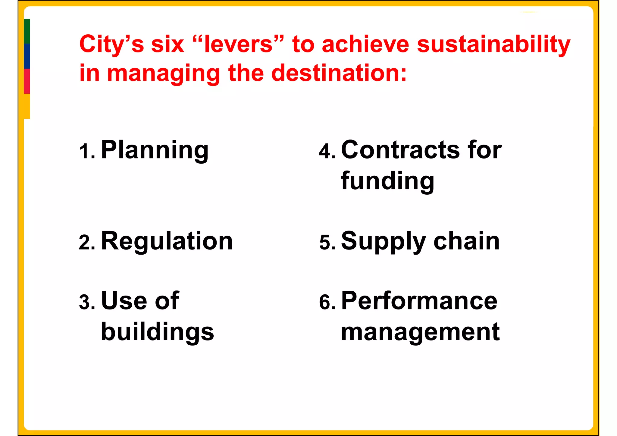 City’s six “levers” to achieve sustainability
in managing the destination:


1. Planning          4. Contracts   for
                       funding

2. Regulation        5. Supply   chain

3. Useof             6. Performance
 buildings             management
 