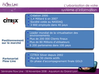 Création 2000  1,4 Milliard $ en 2007 Société cotée au NASDAQ 3 900 employés dans 40 pays Positionnement sur le marché Leader mondial de la virtualisation des environnements Plus de 200 000 Clients finaux Plus de 80 Millions d’utilisateurs 6 200 partenaires dans 100 pays Partenariat Flow Line CITRIX Silver depuis 2002 Plus de 50 clients actifs En phase d’accompagnement finale GOLD 