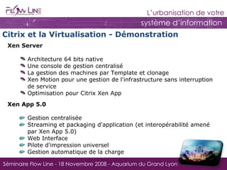 Xen Server Architecture 64 bits native Une console de gestion centralisé La gestion des machines par Template et clonage Xen Motion pour une gestion de l'infrastructure sans interruption de service Optimisation pour Citrix Xen App Citrix et la Virtualisation - Démonstration Xen App 5.0 Gestion centralisée Streaming et packaging d'application (et interopérabilité amené par Xen App 5.0) Web Interface Pilote  d'impression  universel Gestion automatique de la charge 