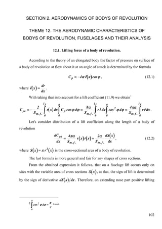 SECTION 2. AERODYNAMICS OF BODYS OF REVOLUTION

      THEME 12. THE AERODYNAMIC CHARACTERISTICS OF
  BODYS OF REVOLUTION, FUSELAGES AND THEIR ANALYSIS

                                 12.1. Lifting force of a body of revolution.

      According to the theory of an elongated body the factor of pressure on surface of
a body of revolution at flow about it at an angle of attack is determined by the formula

                                                              .
                                                C p = −4α r( x ) cos ϕ ,                                       (12.1)

        .
where r( x ) =
                  dr
                     .
                  dx
      With taking that into account for a lift coefficient (11.9) we obtain 1
                      lf               π                             lf        π                        lf
                                                     8α                                       4πα
                      ∫                ∫                             ∫         ∫                        ∫
              2                                                            .                                   .
C ya = −                   r( x ) dx C p cos ϕ dϕ =                       r r dx cos 2 ϕ dϕ =                r r dx .
            Sm. f .                                 Sm. f .                                   Sm. f .
                      0                0                             0         0                        0

      Let's consider distribution of a lift coefficient along the length of a body of
revolution
                                  dC ya         4πα                       2α dS ( x )
                                            =           r ( x ) r( x ) =
                                                                &                     ,                        (12.2)
                                     dx         Sm. f .                  S m . f . dx

where S ( x ) = π r 2 ( x ) is the cross-sectional area of a body of revolution.

      The last formula is more general and fair for any shapes of cross sections.
      From the obtained expression it follows, that on a fuselage lift occurs only on
sites with the variable area of cross sections S ( x ) , at that, the sign of lift is determined

by the sign of derivative dS ( x ) dx . Therefore, on extending nose part positive lifting




        π
      1 cos 2 ϕ dϕ = π
        ∫                    2
                                 Is used.

        0

                                                                                                                   102
 