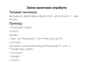 Зміна величини атрибута
Типовий синтаксис:
document.getElementById(id).attribute = new
value
Приклад:
<!DOCTYPE html>
<html>
<body>
<img id="myImage" src="smiley.gif">
<script>
document.getElementById("myImage").src =
"landscape.jpg";
</script>
</body>
</html>
 