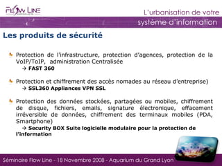 Protection de l’infrastructure, protection d’agences, protection de la VoIP/ToIP,  administration Centralisée       FAST 360 Protection et chiffrement des accès nomades au réseau d’entreprise)      SSL360 Appliances VPN SSL  Protection des données stockées, partagées ou mobiles, chiffrement de disque, fichiers, emails, signature électronique, effacement irréversible de données, chiffrement des terminaux mobiles (PDA, Smartphone)      Security BOX Suite logicielle modulaire pour la protection de  l’information Les produits de sécurité 