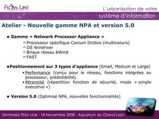 Gamme « Network Processor Appliance »  Processeur spécifique Cavium Octéon (multicoeurs) OS Windriver Brique réseau 6Wind FAST Positionnement sur 3 types d’appliance  (Small, Medium et Large) Performance  (conçu pour le réseau, fonctions intégrées au processeur, prédictibilité) Pérennité  (répartition fonction de sécurité, mode « simple executive ») Version 5.0  (Optimisé NPA, nouvelles fonctionnalités) Atelier - Nouvelle gamme NPA et version 5.0 