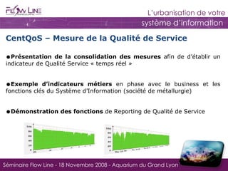 CentQoS – Mesure de la Qualité de Service Présentation de la c onsolidation des mesures  afin de d’établir un indicateur de Qualité Service « temps réel » Exemple d’indicateurs métiers  en phase avec le business et les fonctions clés du Système d’Information (société de métallurgie) Démonstration des fonctions  de Reporting de Qualité de Service 