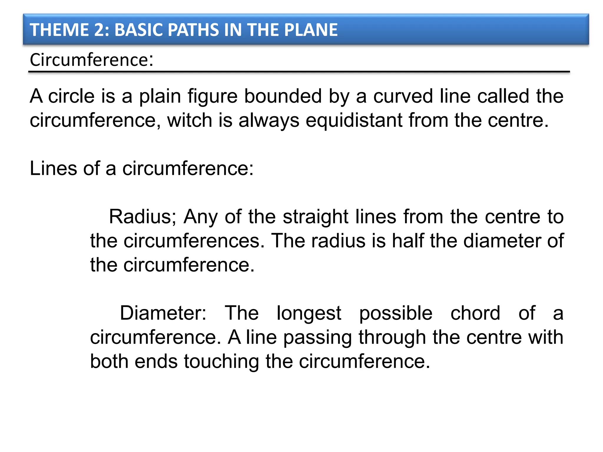 THEME 2: BASIC PATHS IN THE PLANE
Circumference:
A circle is a plain figure bounded by a curved line called the
circumference, witch is always equidistant from the centre.

Lines of a circumference:

        Radius; Any of the straight lines from the centre to
      the circumferences. The radius is half the diameter of
      the circumference.

          Diameter: The longest possible chord of a
      circumference. A line passing through the centre with
      both ends touching the circumference.
 