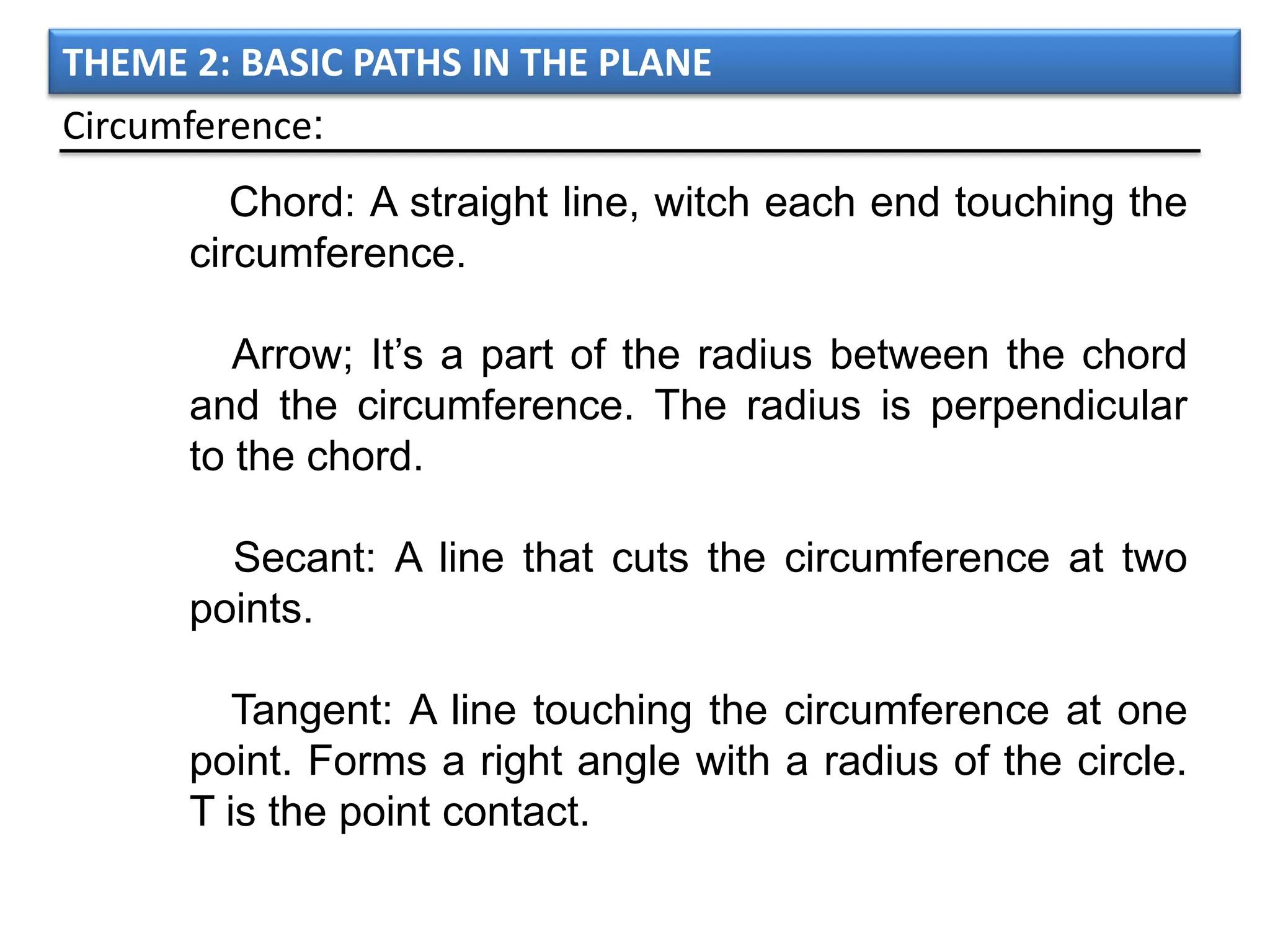 THEME 2: BASIC PATHS IN THE PLANE
Circumference:
         Chord: A straight line, witch each end touching the
      circumference.

         Arrow; It’s a part of the radius between the chord
      and the circumference. The radius is perpendicular
      to the chord.

        Secant: A line that cuts the circumference at two
      points.

         Tangent: A line touching the circumference at one
      point. Forms a right angle with a radius of the circle.
      T is the point contact.
 