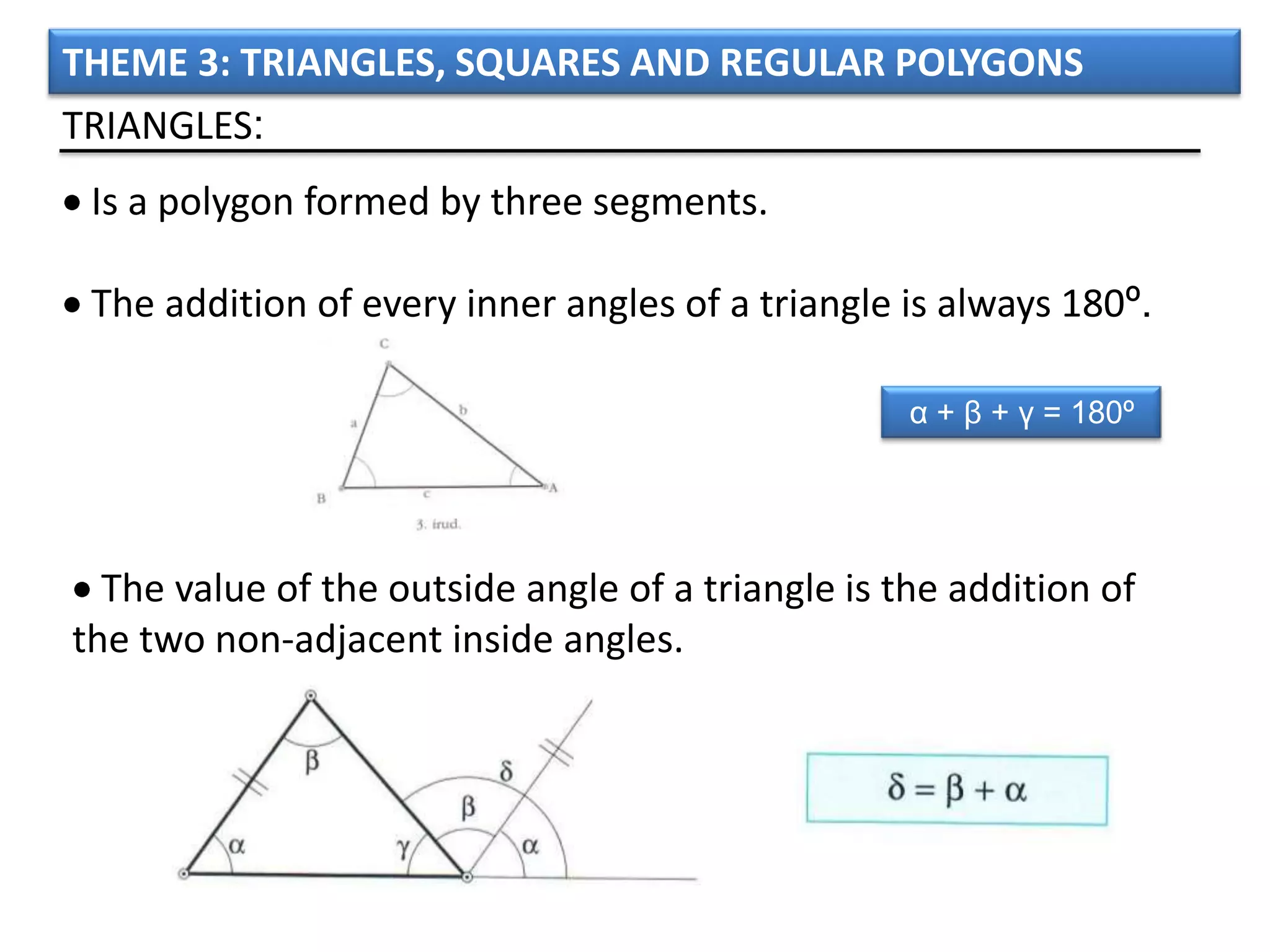 THEME 3: TRIANGLES, SQUARES AND REGULAR POLYGONS
TRIANGLES:
 Is a polygon formed by three segments.

 The addition of every inner angles of a triangle is always 180º.

                                                   α + β + γ = 180º




  The value of the outside angle of a triangle is the addition of
the two non-adjacent inside angles.
 